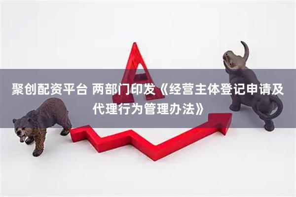 聚创配资平台 两部门印发《经营主体登记申请及代理行为管理办法》