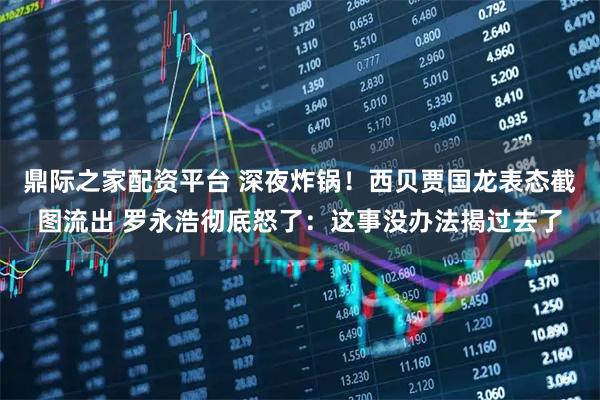 鼎际之家配资平台 深夜炸锅！西贝贾国龙表态截图流出 罗永浩彻底怒了：这事没办法揭过去了
