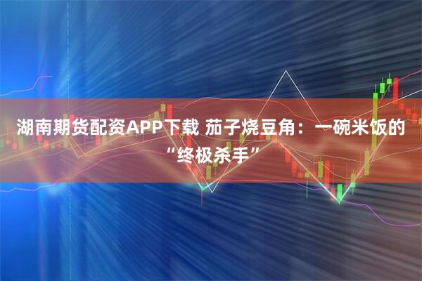 湖南期货配资APP下载 茄子烧豆角：一碗米饭的“终极杀手”