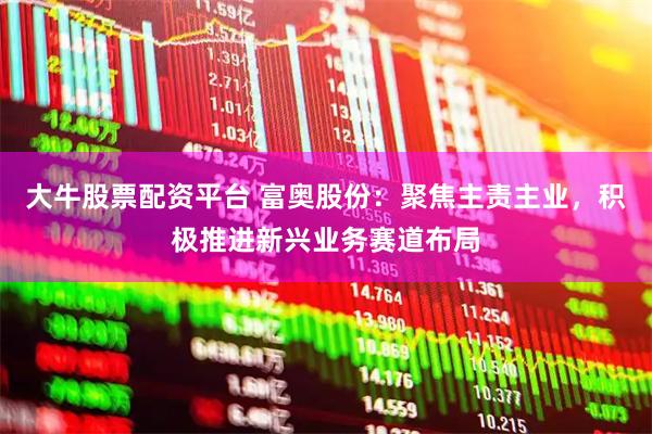 大牛股票配资平台 富奥股份：聚焦主责主业，积极推进新兴业务赛道布局
