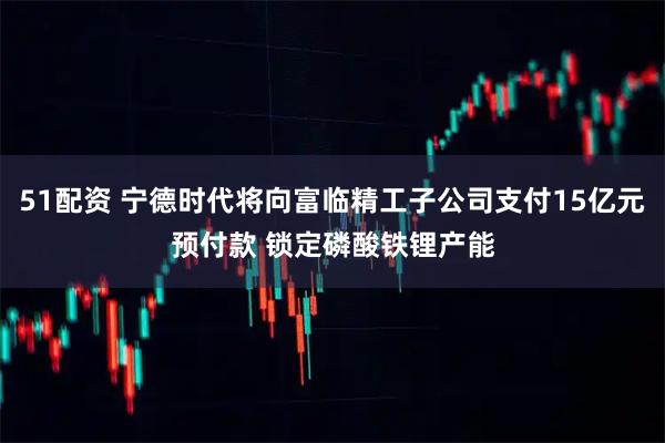 51配资 宁德时代将向富临精工子公司支付15亿元预付款 锁定磷酸铁锂产能