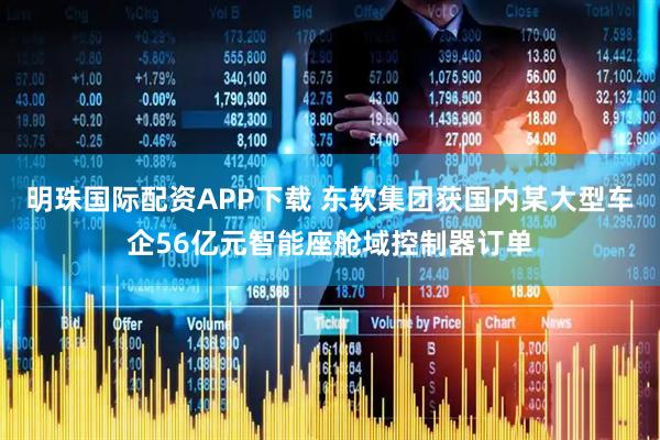 明珠国际配资APP下载 东软集团获国内某大型车企56亿元智能座舱域控制器订单