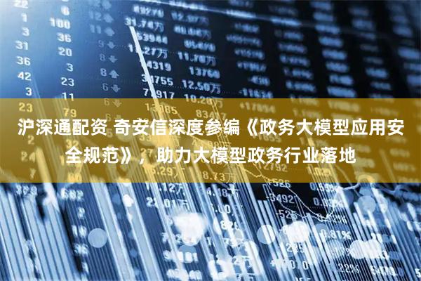 沪深通配资 奇安信深度参编《政务大模型应用安全规范》，助力大模型政务行业落地