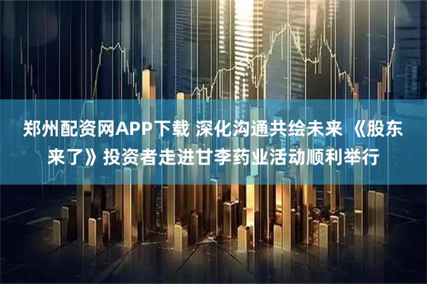 郑州配资网APP下载 深化沟通共绘未来 《股东来了》投资者走进甘李药业活动顺利举行