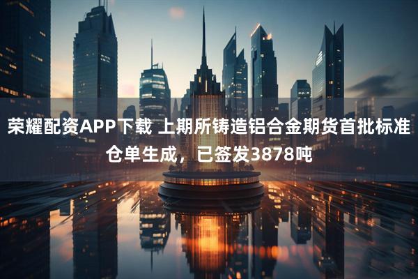 荣耀配资APP下载 上期所铸造铝合金期货首批标准仓单生成，已签发3878吨
