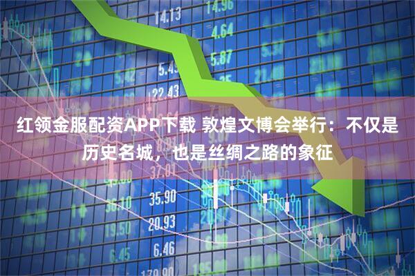 红领金服配资APP下载 敦煌文博会举行：不仅是历史名城，也是丝绸之路的象征