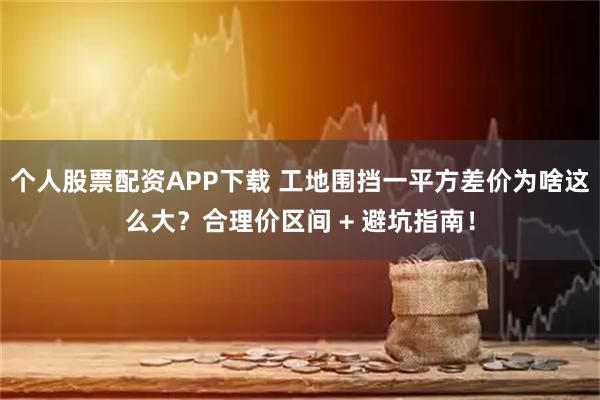 个人股票配资APP下载 工地围挡一平方差价为啥这么大？合理价区间 + 避坑指南！