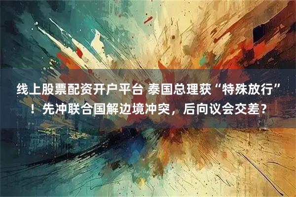 线上股票配资开户平台 泰国总理获“特殊放行”！先冲联合国解边境冲突，后向议会交差？