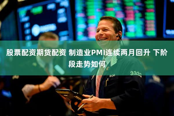 股票配资期货配资 制造业PMI连续两月回升 下阶段走势如何