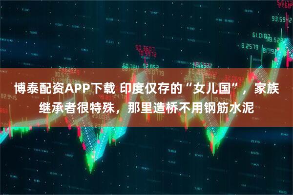 博泰配资APP下载 印度仅存的“女儿国”，家族继承者很特殊，那里造桥不用钢筋水泥