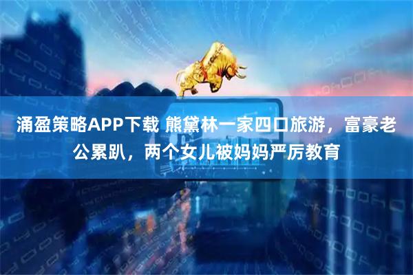 涌盈策略APP下载 熊黛林一家四口旅游，富豪老公累趴，两个女儿被妈妈严厉教育