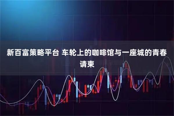 新百富策略平台 车轮上的咖啡馆与一座城的青春请柬
