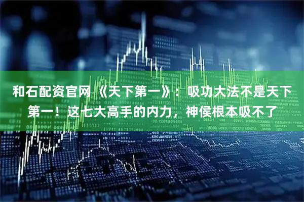 和石配资官网 《天下第一》：吸功大法不是天下第一！这七大高手的内力，神侯根本吸不了