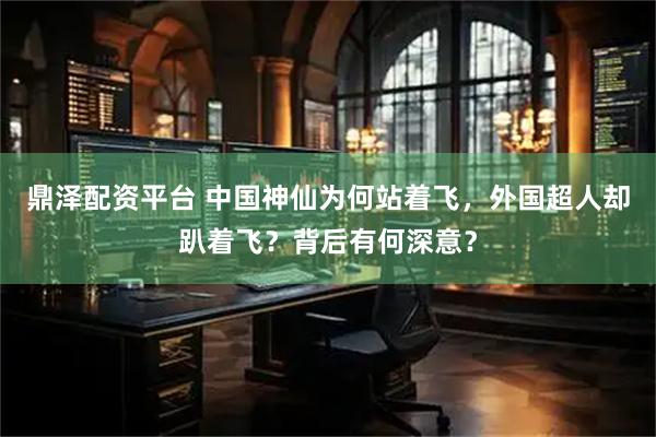 鼎泽配资平台 中国神仙为何站着飞，外国超人却趴着飞？背后有何深意？