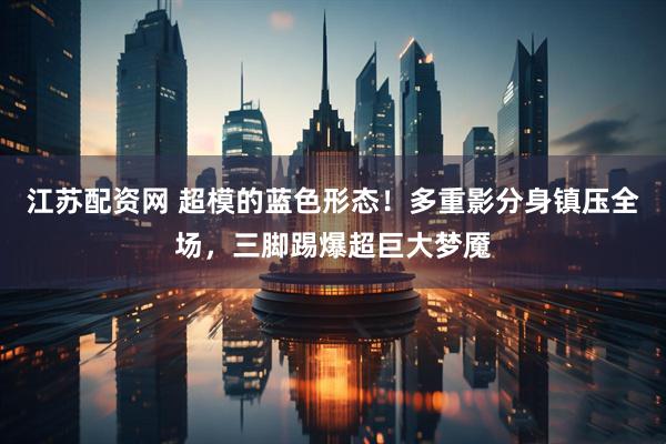 江苏配资网 超模的蓝色形态！多重影分身镇压全场，三脚踢爆超巨大梦魇