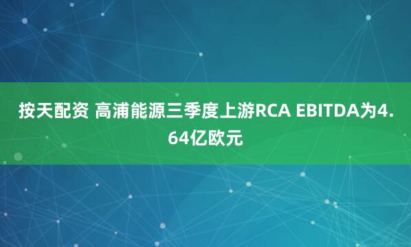 按天配资 高浦能源三季度上游RCA EBITDA为4.64亿欧元