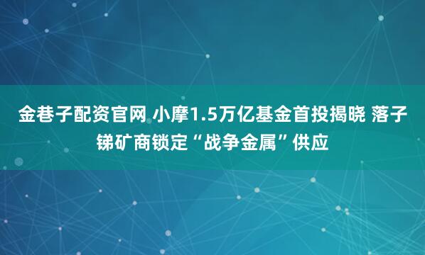 金巷子配资官网 小摩1.5万亿基金首投揭晓 落子锑矿商锁定“战争金属”供应
