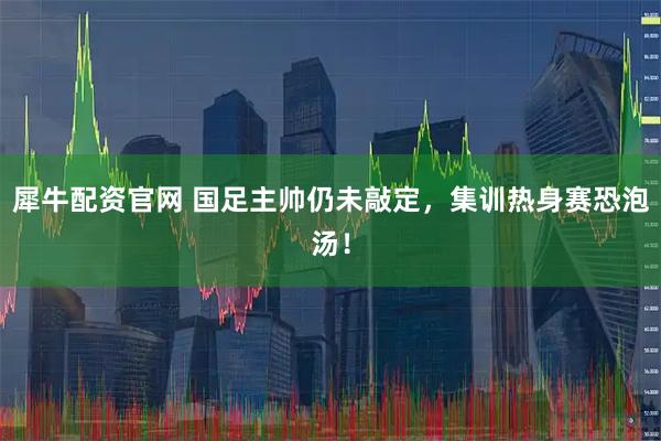 犀牛配资官网 国足主帅仍未敲定，集训热身赛恐泡汤！