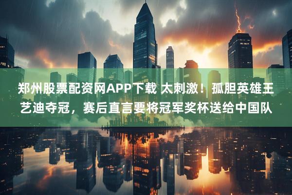 郑州股票配资网APP下载 太刺激！孤胆英雄王艺迪夺冠，赛后直言要将冠军奖杯送给中国队