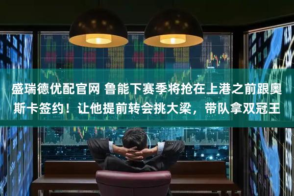 盛瑞德优配官网 鲁能下赛季将抢在上港之前跟奥斯卡签约！让他提前转会挑大梁，带队拿双冠王