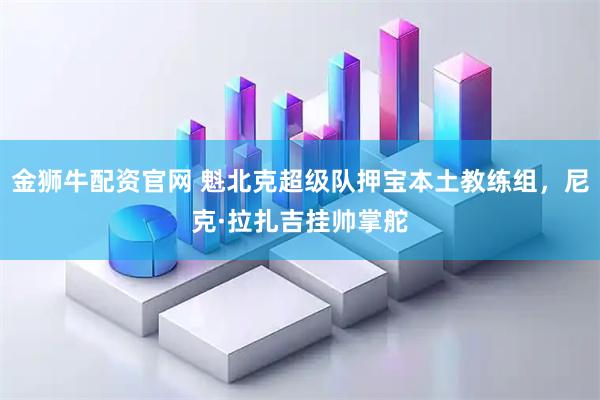 金狮牛配资官网 魁北克超级队押宝本土教练组，尼克·拉扎吉挂帅掌舵