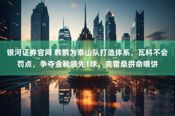 银河证券官网 韩鹏为泰山队打造体系，瓦科不会罚点，争夺金靴领先1球，克雷桑拼命喂饼