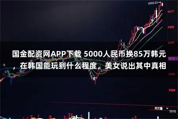 国金配资网APP下载 5000人民币换85万韩元，在韩国能玩到什么程度，美女说出其中真相