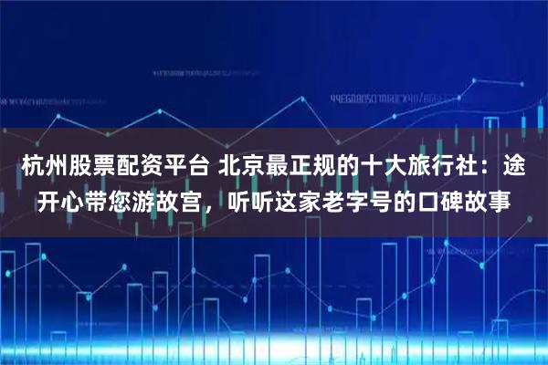 杭州股票配资平台 北京最正规的十大旅行社：途开心带您游故宫，听听这家老字号的口碑故事