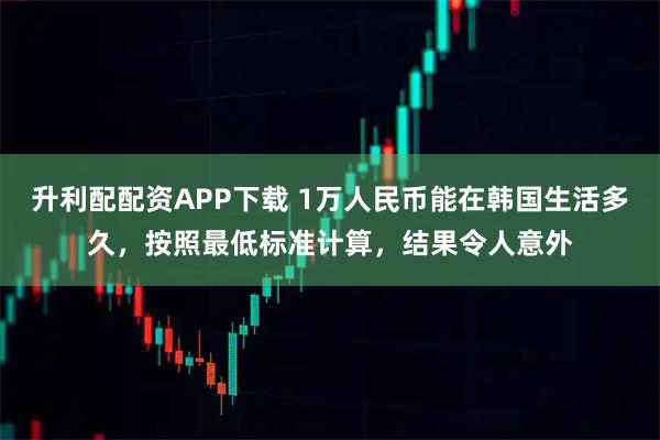 升利配配资APP下载 1万人民币能在韩国生活多久，按照最低标准计算，结果令人意外
