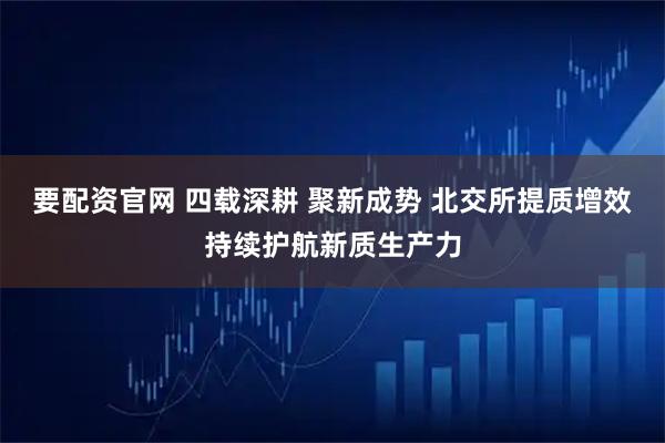 要配资官网 四载深耕 聚新成势 北交所提质增效持续护航新质生产力