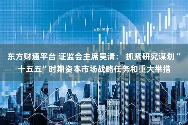 东方财通平台 证监会主席吴清： 抓紧研究谋划“十五五”时期资本市场战略任务和重大举措