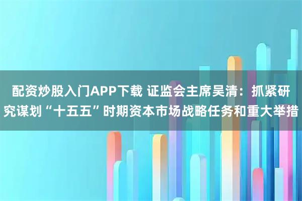 配资炒股入门APP下载 证监会主席吴清：抓紧研究谋划“十五五”时期资本市场战略任务和重大举措