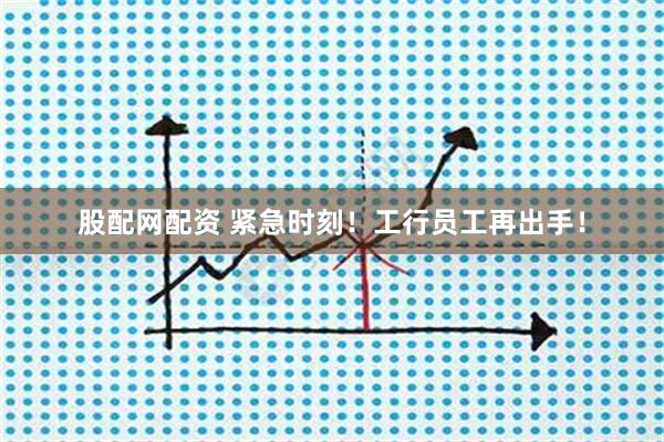 股配网配资 紧急时刻！工行员工再出手！