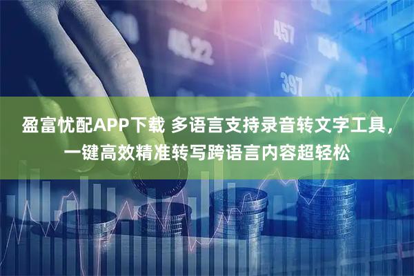 盈富忧配APP下载 多语言支持录音转文字工具，一键高效精准转写跨语言内容超轻松