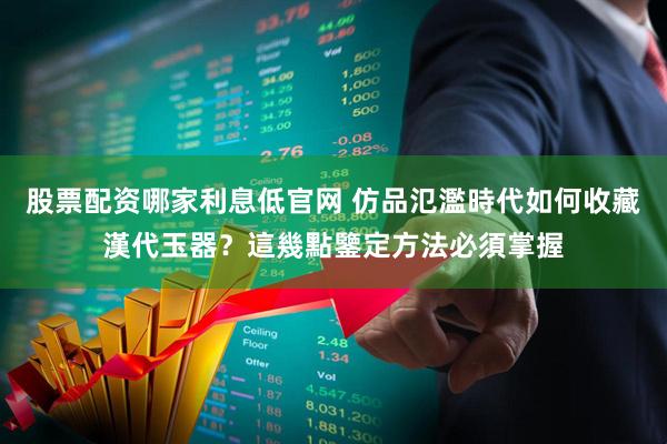 股票配资哪家利息低官网 仿品氾濫時代如何收藏漢代玉器？這幾點鑒定方法必須掌握