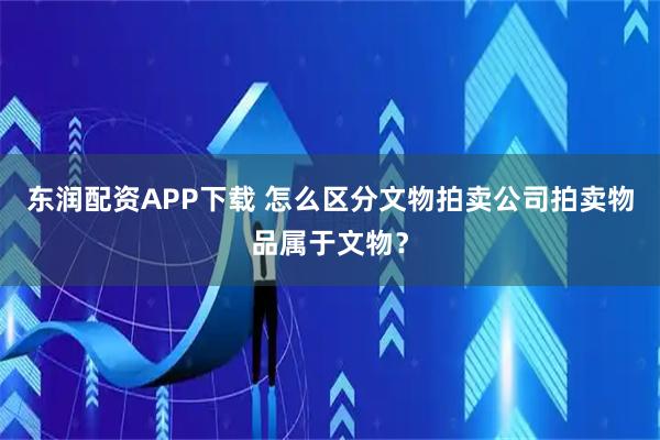 东润配资APP下载 怎么区分文物拍卖公司拍卖物品属于文物？