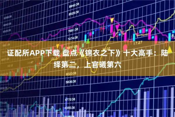 证配所APP下载 盘点《锦衣之下》十大高手：陆绎第二，上官曦第六
