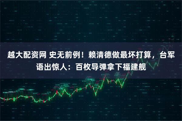 越大配资网 史无前例！赖清德做最坏打算，台军语出惊人：百枚导弹拿下福建舰