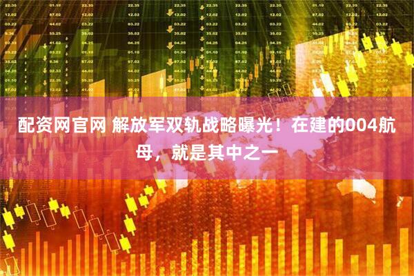 配资网官网 解放军双轨战略曝光！在建的004航母，就是其中之一