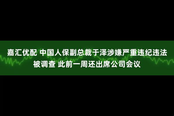嘉汇优配 中国人保副总裁于泽涉嫌严重违纪违法被调查 此前一周还出席公司会议