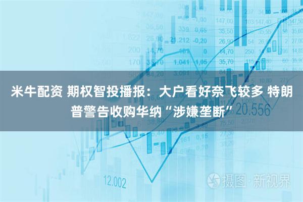 米牛配资 期权智投播报：大户看好奈飞较多 特朗普警告收购华纳“涉嫌垄断”