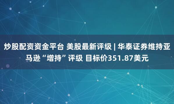炒股配资资金平台 美股最新评级 | 华泰证券维持亚马逊“增持”评级 目标价351.87美元