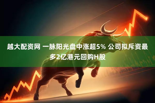 越大配资网 一脉阳光盘中涨超5% 公司拟斥资最多2亿港元回购H股