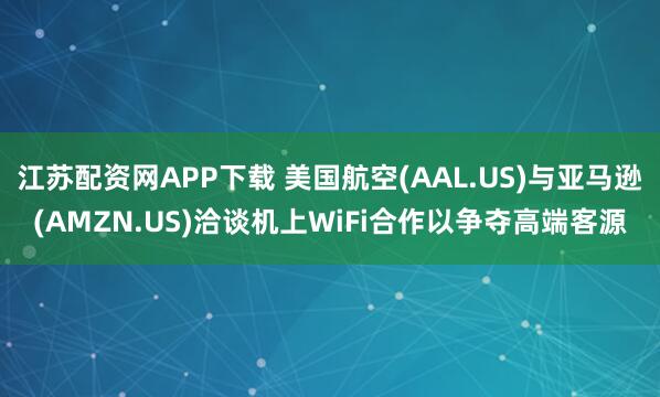 江苏配资网APP下载 美国航空(AAL.US)与亚马逊(AMZN.US)洽谈机上WiFi合作以争夺高端客源