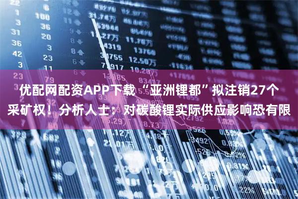 优配网配资APP下载 “亚洲锂都”拟注销27个采矿权！分析人士：对碳酸锂实际供应影响恐有限