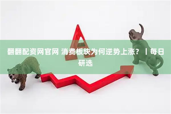 翻翻配资网官网 消费板块为何逆势上涨？丨每日研选