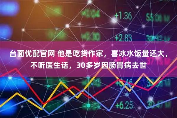 台面优配官网 他是吃货作家，喜冰水饭量还大，不听医生话，30多岁因肠胃病去世