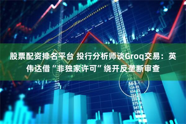 股票配资排名平台 投行分析师谈Groq交易：英伟达借“非独家许可”绕开反垄断审查