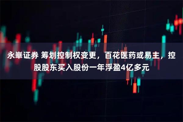 永崋证券 筹划控制权变更，百花医药或易主，控股股东买入股份一年浮盈4亿多元
