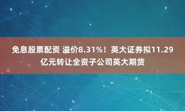 免息股票配资 溢价8.31%！英大证券拟11.29亿元转让全资子公司英大期货